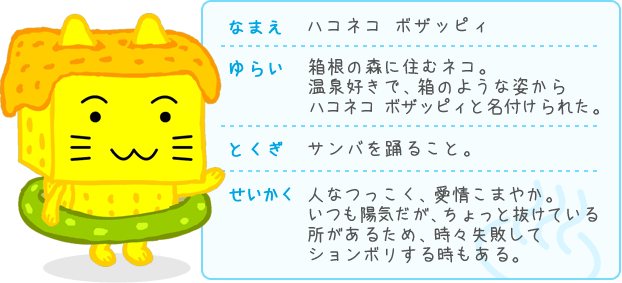 なまえ ハコネコ ボザッピィ ゆらい 箱根の森に住むネコ。温泉好きで、箱のような姿からハコネコ ボザッピィと名付けられた。 とくぎ サンバを踊ること。 せいかく人なつっこく、愛情こまやか。いつも陽気だが、ちょっと抜けている所があるため、時々失敗してションボリする時もある。