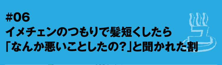 #06 イメチェンのつもりで髪短くしたら「なんか悪いことしたの？」と聞かれた割