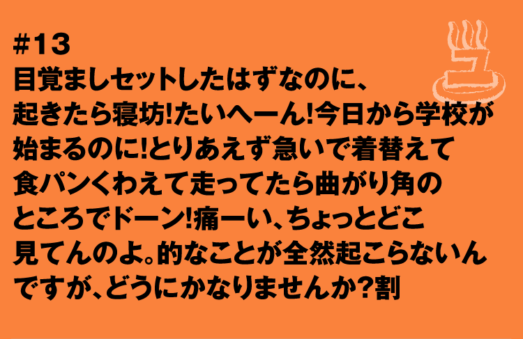 #13 目覚ましセットしたはずなのに、起きたら寝坊！たいへーん！今日から学校が始まるのに！とりあえず急いで着替えて食パンくわえて走ってたら曲がり角のところでドーン！痛ーい、ちょっとどこ見てんのよ。的なことが全然起こらないんですが、どうにかなりませんか？割