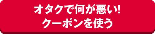 オタクで何が悪い！クーポンを使う