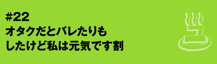 #22 オタクだとバレたりもしたけど私は元気です割