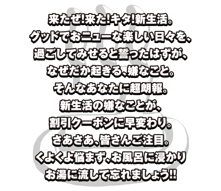 来たぜ！来た！キタ！新生活。
毎日最高エブリデイ。グッドでおニューな楽しい日々を、過ごしてみせると誓ったはずが、なぜだか起きる、嫌なこと。そんなあなたに超朗報。新生活の嫌なことが、割引クーポンに早変わり。さあさあ、皆さんご注目。くよくよ悩まず、お風呂に浸かりお湯に流して忘れましょう！！