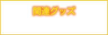 関連グッズ－GOODS－