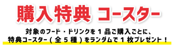 購入特典 コースター 対象のフード・ドリンクを1品ご購入ごとに、特典コースター（全5種）をランダムで1枚プレゼント！